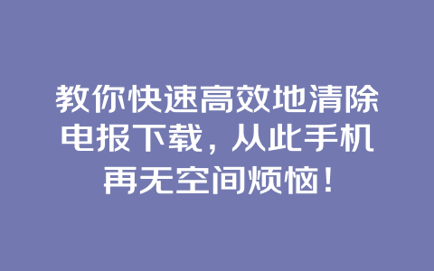 教你快速高效地清除电报下载，从此手机再无空间烦恼！ 一